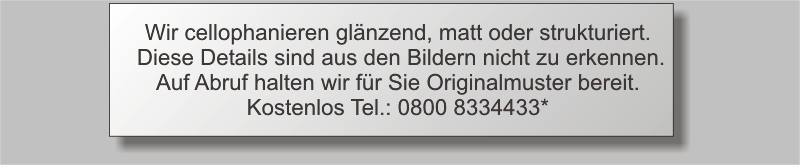 Wir cellophanieren glnzend, matt oder strukturiert. Diese Details sind aus den Bildern nicht zu erkennen.Auf Abruf halten wir fr Sie Originalmuster bereit. Kostenlos Tel.: 0800 8334433